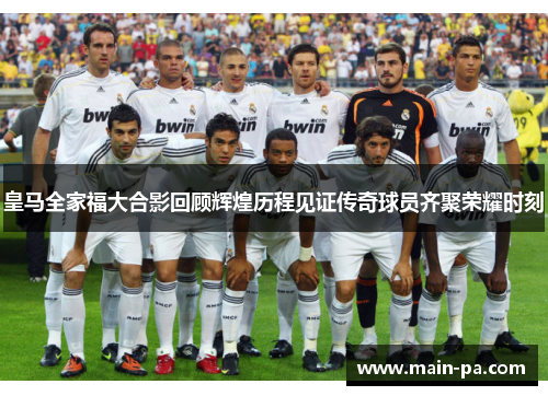 皇马全家福大合影回顾辉煌历程见证传奇球员齐聚荣耀时刻